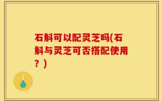 石斛可以配灵芝吗(石斛与灵芝可否搭配使用？)