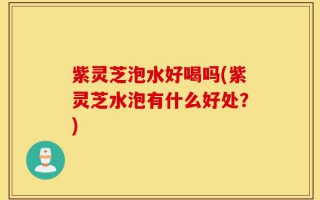 紫灵芝泡水好喝吗(紫灵芝水泡有什么好处？)