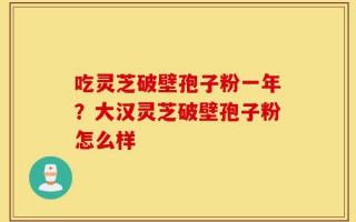 吃灵芝破壁孢子粉一年？大汉灵芝破壁孢子粉怎么样