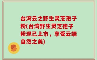 台湾云之野生灵芝孢子粉(台湾野生灵芝孢子粉现已上市，享受云端自然之美)