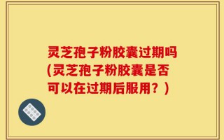 灵芝孢子粉胶囊过期吗(灵芝孢子粉胶囊是否可以在过期后服用？)