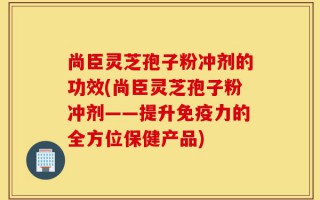 尚臣灵芝孢子粉冲剂的功效(尚臣灵芝孢子粉冲剂——提升免疫力的全方位保健产品)