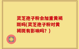 灵芝孢子粉会加重黄褐斑吗(灵芝孢子粉对黄褐斑有影响吗？)