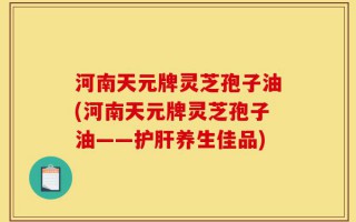 河南天元牌灵芝孢子油(河南天元牌灵芝孢子油——护肝养生佳品)