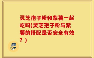 灵芝孢子粉和紫薯一起吃吗(灵芝孢子粉与紫薯的搭配是否安全有效？)