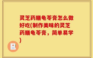 灵芝药膳龟苓膏怎么做好吃(制作美味的灵芝药膳龟苓膏，简单易学)