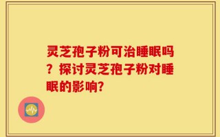 灵芝孢子粉可治睡眠吗？探讨灵芝孢子粉对睡眠的影响？