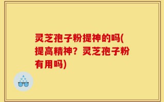 灵芝孢子粉提神的吗(提高精神？灵芝孢子粉有用吗)