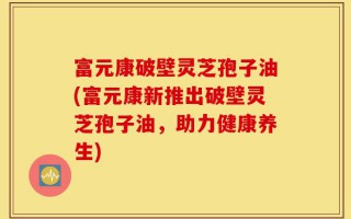 富元康破壁灵芝孢子油(富元康新推出破壁灵芝孢子油，助力健康养生)