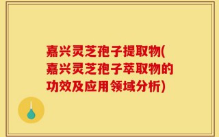 嘉兴灵芝孢子提取物(嘉兴灵芝孢子萃取物的功效及应用领域分析)