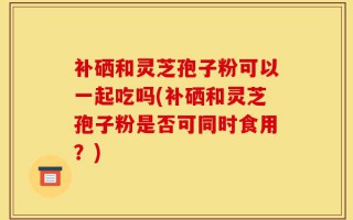补硒和灵芝孢子粉可以一起吃吗(补硒和灵芝孢子粉是否可同时食用？)