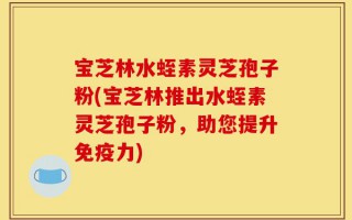 宝芝林水蛭素灵芝孢子粉(宝芝林推出水蛭素灵芝孢子粉，助您提升免疫力)