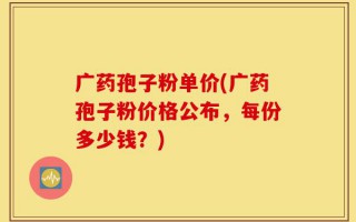 广药孢子粉单价(广药孢子粉价格公布，每份多少钱？)