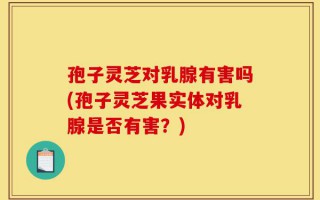 孢子灵芝对乳腺有害吗(孢子灵芝果实体对乳腺是否有害？)