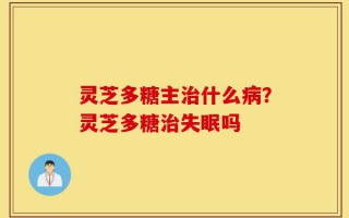 灵芝多糖主治什么病？灵芝多糖治失眠吗