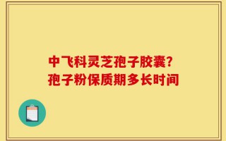 中飞科灵芝孢子胶囊？孢子粉保质期多长时间