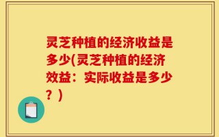 灵芝种植的经济收益是多少(灵芝种植的经济效益：实际收益是多少？)
