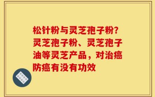 松针粉与灵芝孢子粉？灵芝孢子粉、灵芝孢子油等灵芝产品，对治癌防癌有没有功效