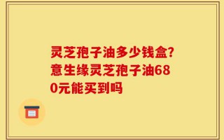 灵芝孢子油多少钱盒？意生缘灵芝孢子油680元能买到吗