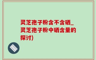 灵芝孢子粉含不含硒_灵芝孢子粉中硒含量的探讨)
