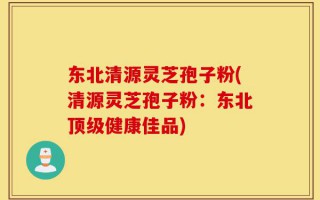 东北清源灵芝孢子粉(清源灵芝孢子粉：东北顶级健康佳品)