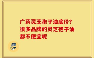 广药灵芝孢子油底价？很多品牌的灵芝孢子油都不便宜呢
