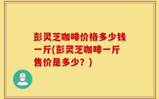 彭灵芝咖啡价格多少钱一斤(彭灵芝咖啡一斤售价是多少？)