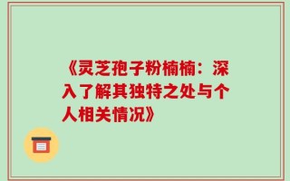 《灵芝孢子粉楠楠：深入了解其独特之处与个人相关情况》