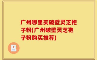 广州哪里买破壁灵芝袍子粉(广州破壁灵芝袍子粉购买推荐)