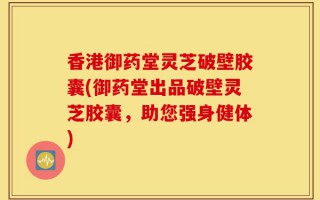 香港御药堂灵芝破壁胶囊(御药堂出品破壁灵芝胶囊，助您强身健体)