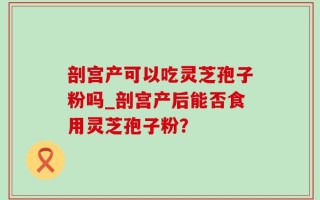 剖宫产可以吃灵芝孢子粉吗_剖宫产后能否食用灵芝孢子粉？
