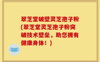 翠芝堂破壁灵芝孢子粉(翠芝堂灵芝孢子粉突破技术壁垒，助您拥有健康身体！)