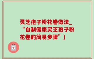 灵芝孢子粉花卷做法_“自制健康灵芝孢子粉花卷的简易步骤”)