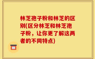 林芝孢子粉和林芝的区别(区分林芝和林芝孢子粉，让你更了解这两者的不同特点)