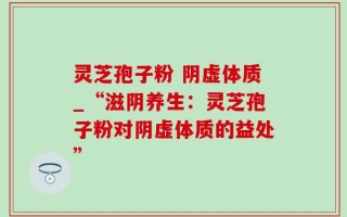 灵芝孢子粉 阴虚体质_“滋阴养生：灵芝孢子粉对阴虚体质的益处”