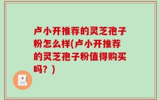 卢小开推荐的灵芝孢子粉怎么样(卢小开推荐的灵芝孢子粉值得购买吗？)