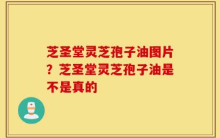 芝圣堂灵芝孢子油图片？芝圣堂灵芝孢子油是不是真的