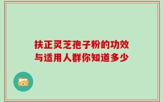 扶正灵芝孢子粉的功效与适用人群你知道多少