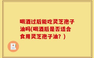 喝酒过后能吃灵芝孢子油吗(喝酒后是否适合食用灵芝孢子油？)