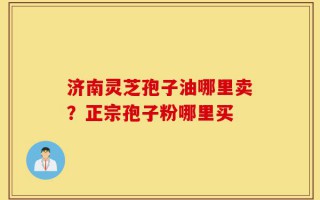 济南灵芝孢子油哪里卖？正宗孢子粉哪里买