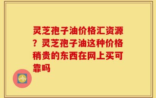 灵芝孢子油价格汇资源？灵芝孢子油这种价格稍贵的东西在网上买可靠吗