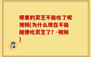 哪里的灵芝不能吃了呢视频(为什么现在不能随便吃灵芝了？-视频)