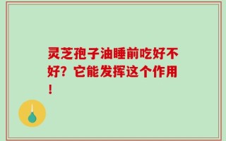 灵芝孢子油睡前吃好不好？它能发挥这个作用！