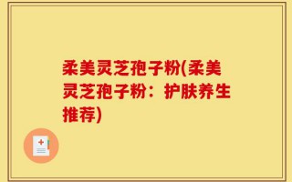柔美灵芝孢子粉(柔美灵芝孢子粉：护肤养生推荐)