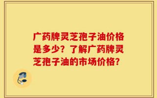 广药牌灵芝孢子油价格是多少？了解广药牌灵芝孢子油的市场价格？