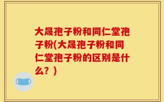 大晟孢子粉和同仁堂孢子粉(大晟孢子粉和同仁堂孢子粉的区别是什么？)