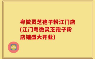 粤微灵芝孢子粉江门店(江门粤微灵芝孢子粉店铺盛大开业)
