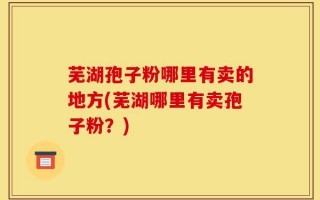 芜湖孢子粉哪里有卖的地方(芜湖哪里有卖孢子粉？)