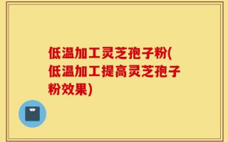低温加工灵芝孢子粉(低温加工提高灵芝孢子粉效果)