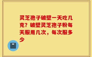 灵芝孢子破壁一天吃几克？破壁灵芝孢子粉每天服用几次，每次服多少